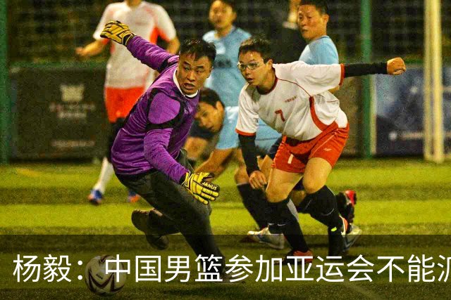 杨毅：中国男篮参加亚运会不能派二队或青年队打 必须要全力争冠